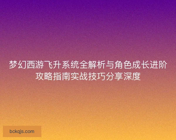 梦幻西游飞升系统全解析与角色成长进阶攻略指南实战技巧分享深度