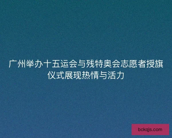 广州举办十五运会与残特奥会志愿者授旗仪式展现热情与活力