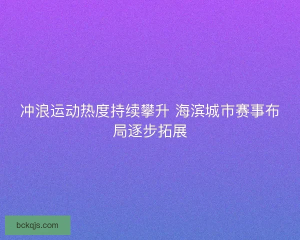 冲浪运动热度持续攀升 海滨城市赛事布局逐步拓展