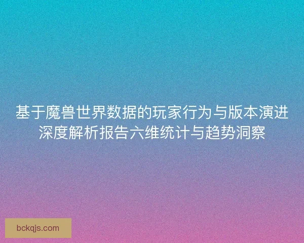 基于魔兽世界数据的玩家行为与版本演进深度解析报告六维统计与趋势洞察