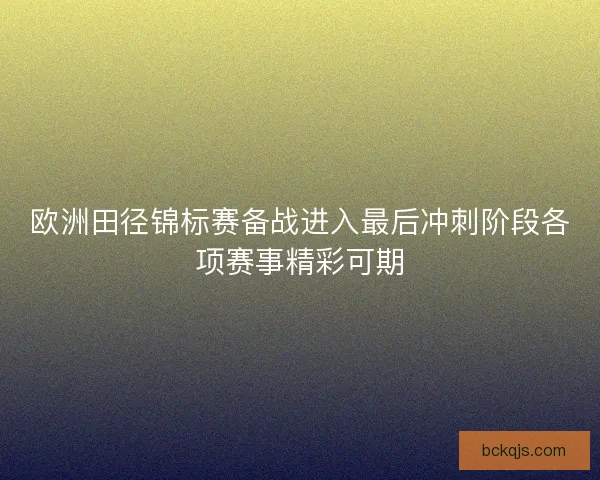欧洲田径锦标赛备战进入最后冲刺阶段各项赛事精彩可期